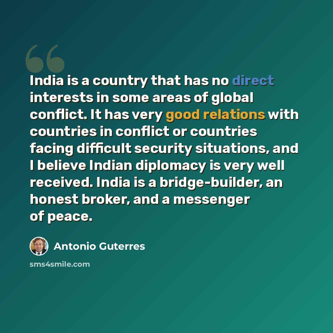 “India is a country that has no direct interests in some areas of global conflict. It has very good relations with countries in conflict or countries facing difficult security situations, and I believe Indian diplomacy is very well received. India is a bridge-builder, an honest broker, and a…” quote by Antonio Guterres