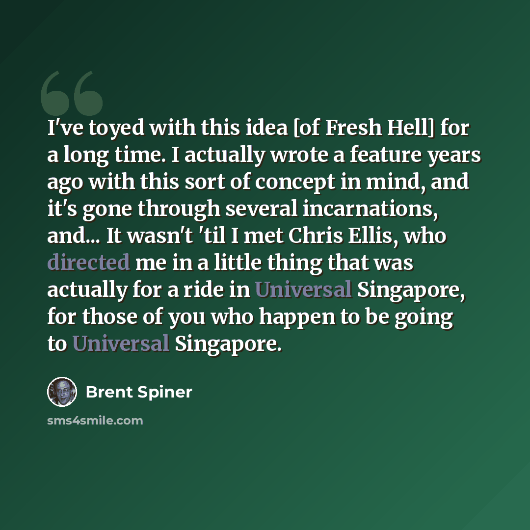 “I've toyed with this idea [of Fresh Hell] for a long time. I actually wrote a feature years ago with this sort of concept in mind, and it's gone through several incarnations, and... It wasn't 'til I met Chris Ellis, who directed me in a little thing that was actually for a ride in Universal…” quote by Brent Spiner