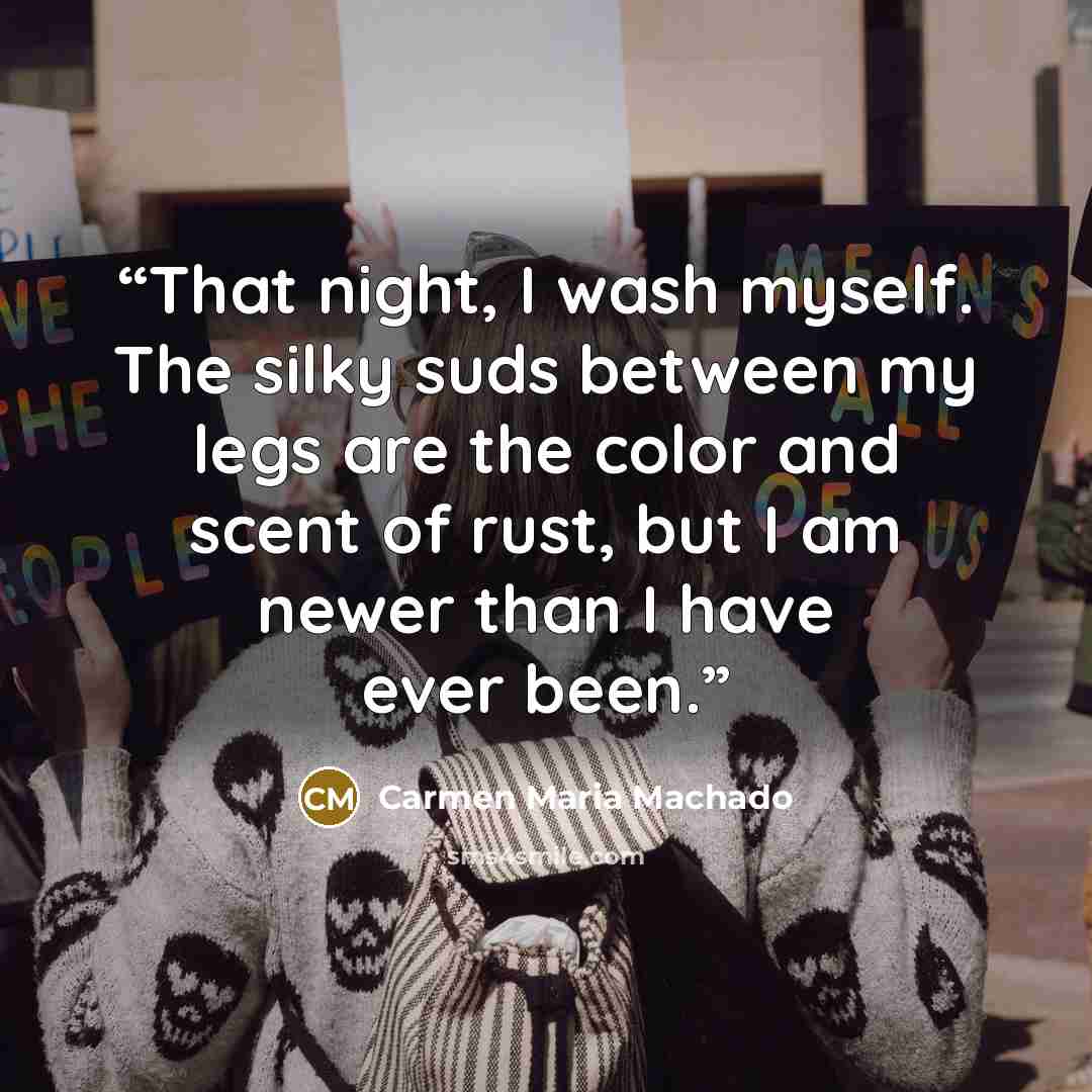 “That night, I wash myself. The silky suds between my legs are the color and scent of rust, but I am newer than I have ever been.” quote by Carmen Maria Machado