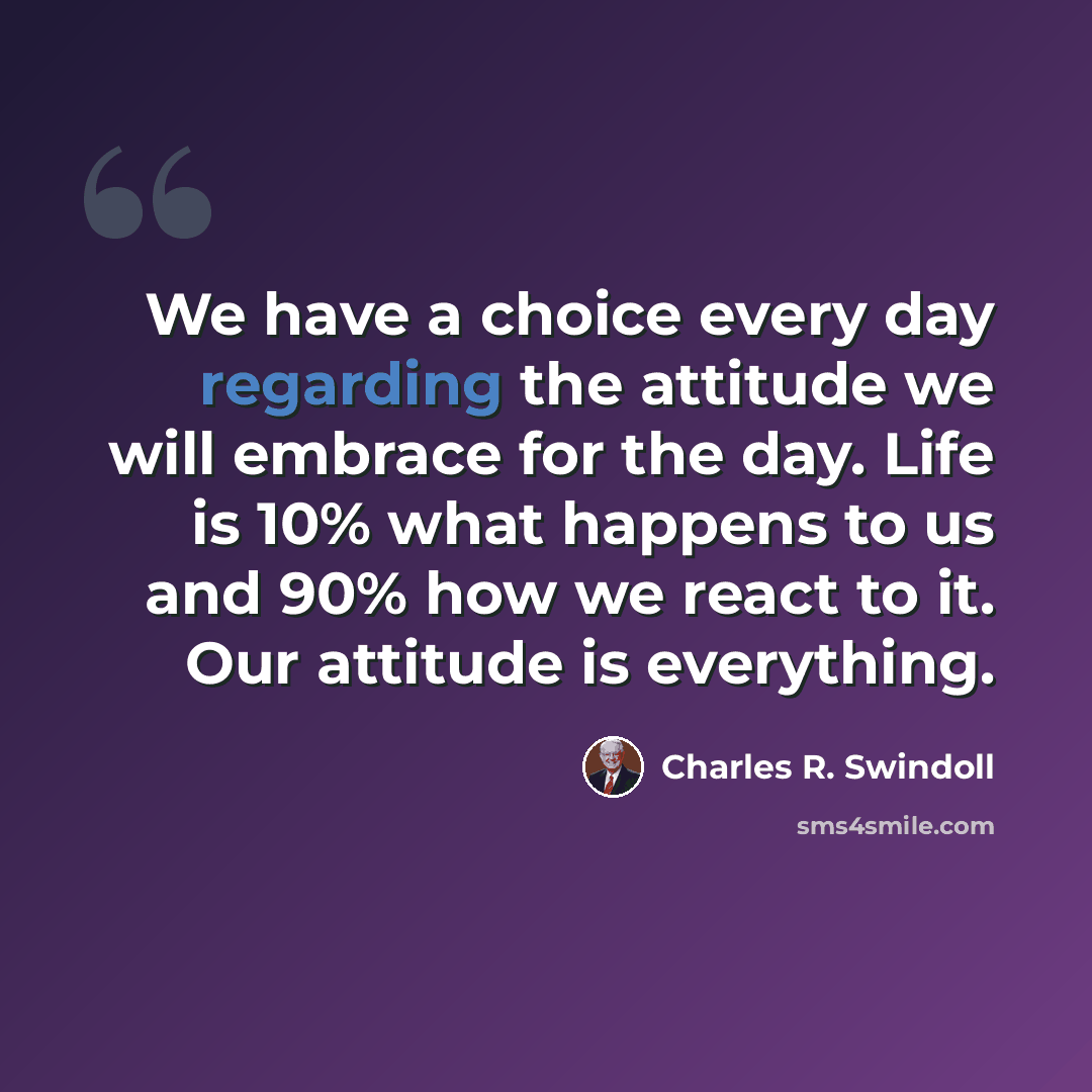 “We have a choice every day regarding the attitude we will embrace for the day. Life is 10% what happens to us and 90% how we react to it. Our attitude is everything.” quote by Charles R. Swindoll