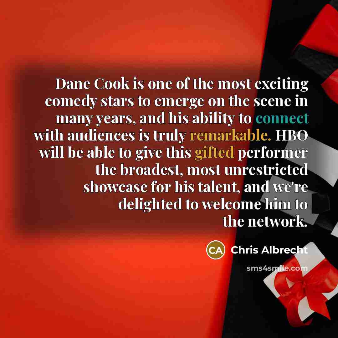 “Dane Cook is one of the most exciting comedy stars to emerge on the scene in many years, and his ability to connect with audiences is truly remarkable. HBO will be able to give this gifted performer the broadest, most unrestricted showcase for his talent, and we're delighted to welcome him to the…” quote by Chris Albrecht