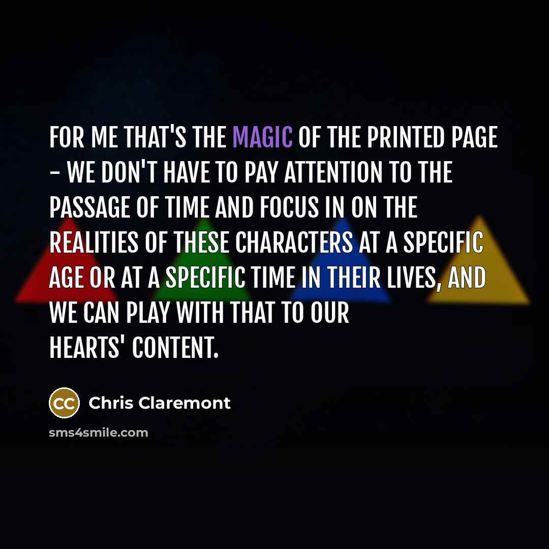 “For me that's the magic of the printed page - we don't have to pay attention to the passage of time and focus in on the realities of these characters at a specific age or at a specific time in their lives, and we can play with that to our hearts' content.” quote by Chris Claremont