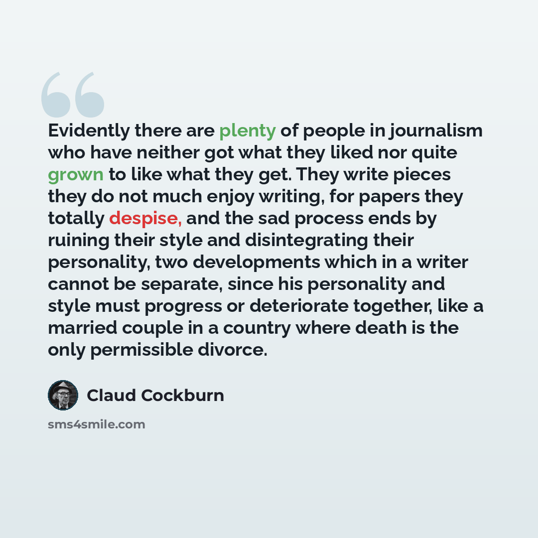 “Evidently there are plenty of people in journalism who have neither got what they liked nor quite grown to like what they get. They write pieces they do not much enjoy writing, for papers they totally despise, and the sad process ends by ruining their style and disintegrating their personality…” quote by Claud Cockburn