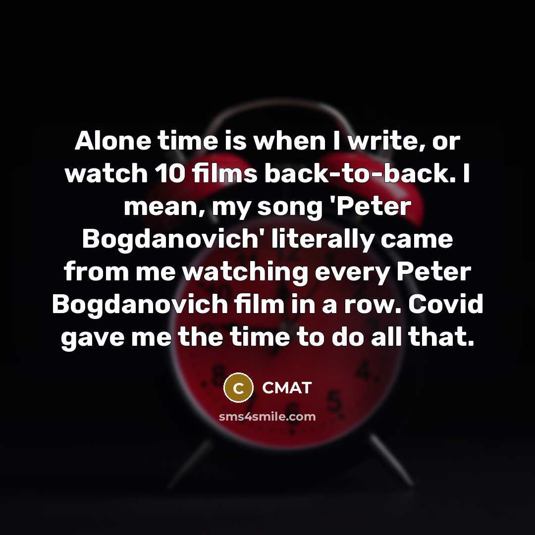 “Alone time is when I write, or watch 10 films back-to-back. I mean, my song 'Peter Bogdanovich' literally came from me watching every Peter Bogdanovich film in a row. Covid gave me the time to do all that.” quote by CMAT