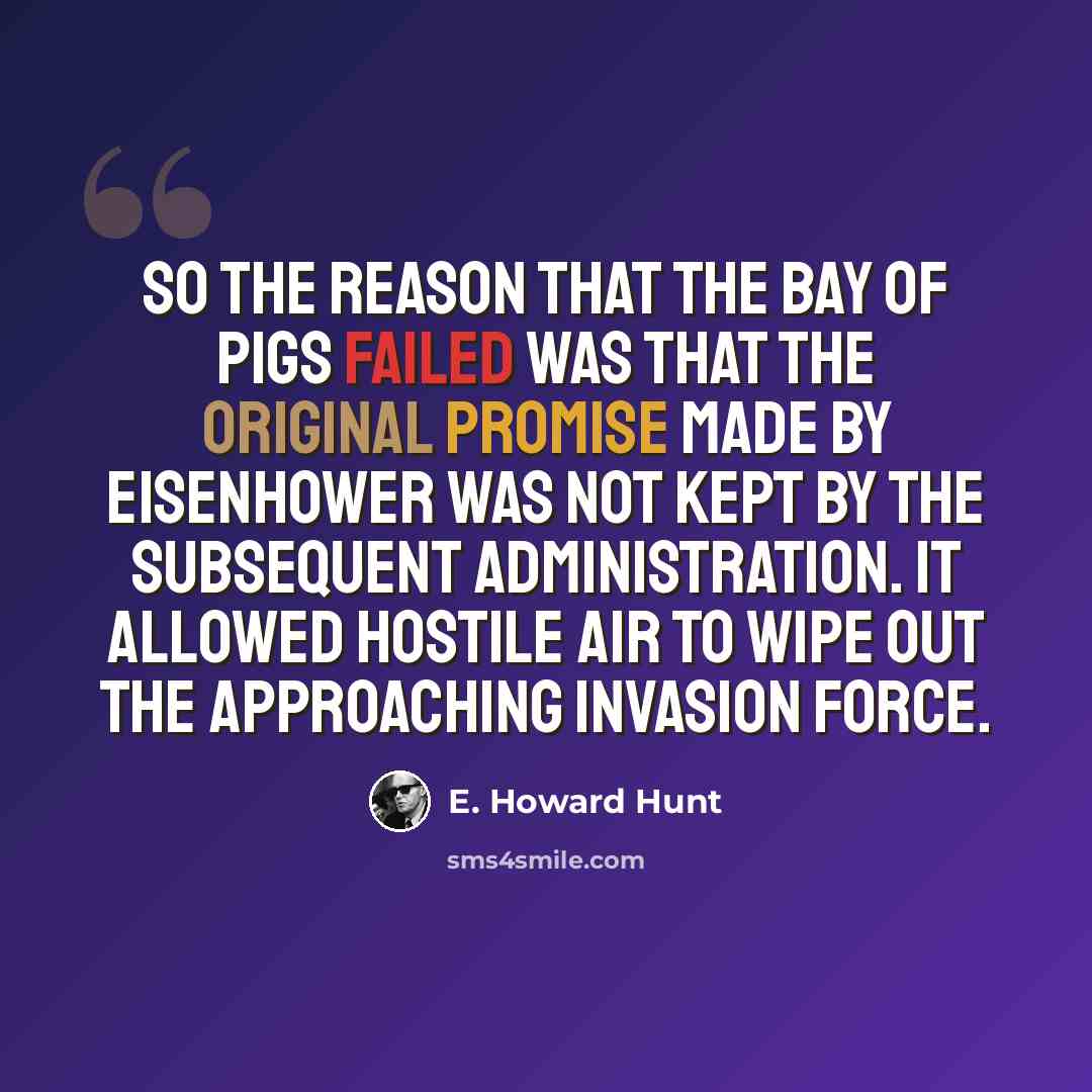 “So the reason that the Bay of Pigs failed was that the original promise made by Eisenhower was not kept by the subsequent Administration. It allowed hostile air to wipe out the approaching invasion force.” quote by E. Howard Hunt