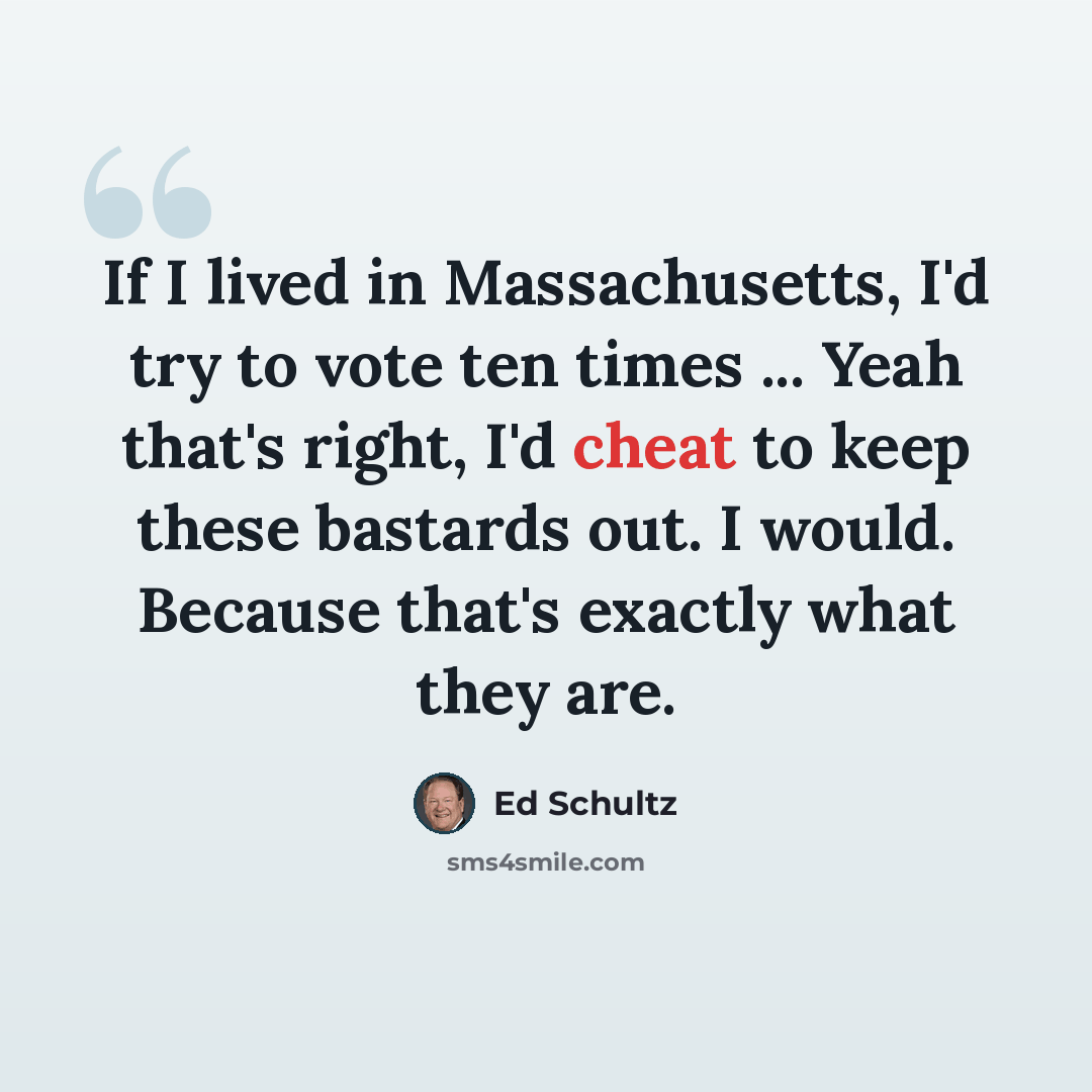 “If I lived in Massachusetts, I'd try to vote ten times ... Yeah that's right, I'd cheat to keep these bastards out. I would. Because that's exactly what they are.” quote by Ed Schultz