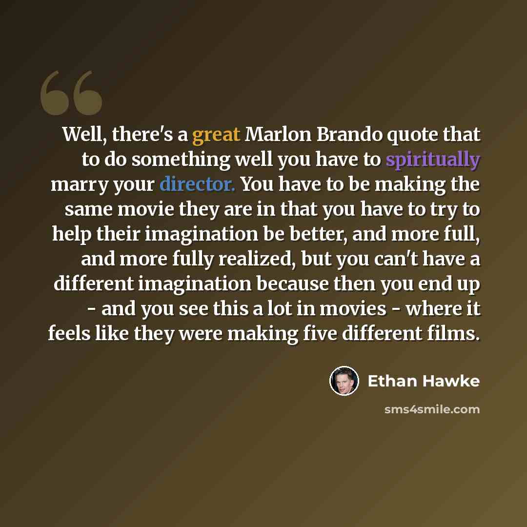 “Well, there's a great Marlon Brando quote that to do something well you have to spiritually marry your director. You have to be making the same movie they are in that you have to try to help their imagination be better, and more full, and more fully realized, but you can't have a different…” quote by Ethan Hawke