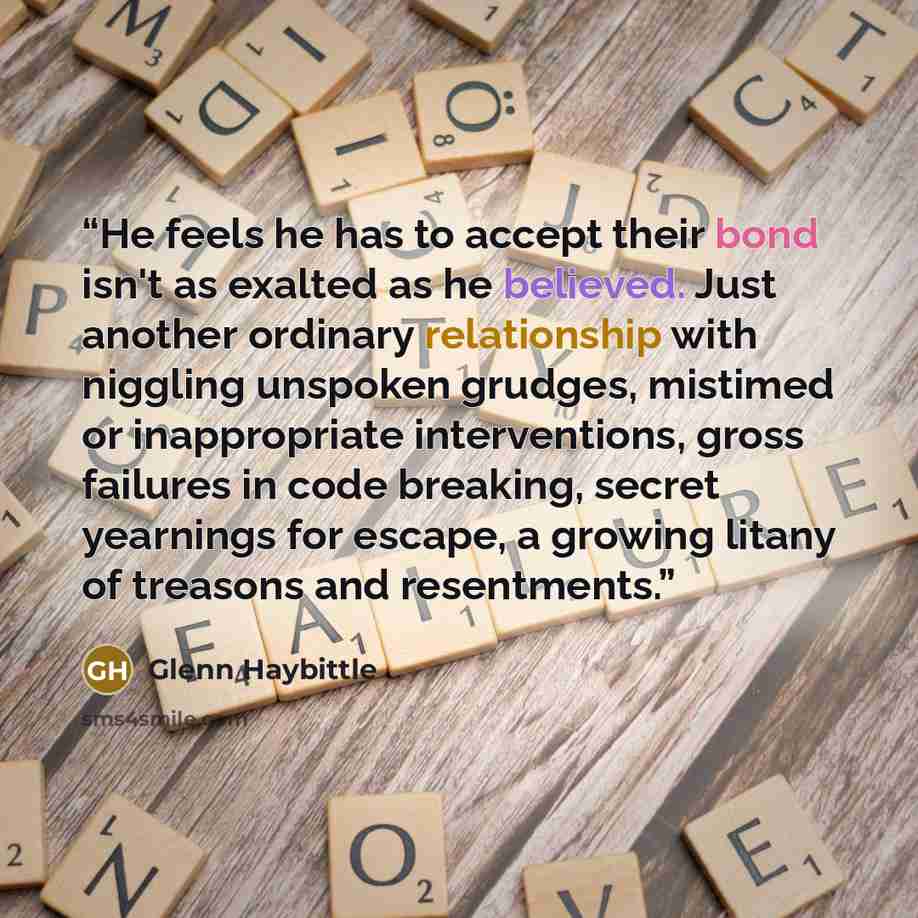 “He feels he has to accept their bond isn't as exalted as he believed. Just another ordinary relationship with niggling unspoken grudges, mistimed or inappropriate interventions, gross failures in code breaking, secret yearnings for escape, a growing litany of treasons and resentments.” quote by Glenn Haybittle