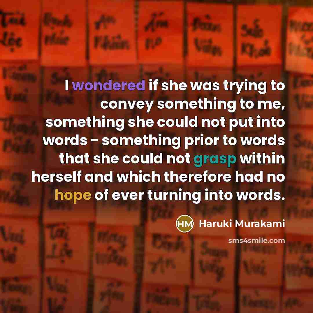 “I wondered if she was trying to convey something to me, something she could not put into words - something prior to words that she could not grasp within herself and which therefore had no hope of ever turning into words.” quote by Haruki Murakami