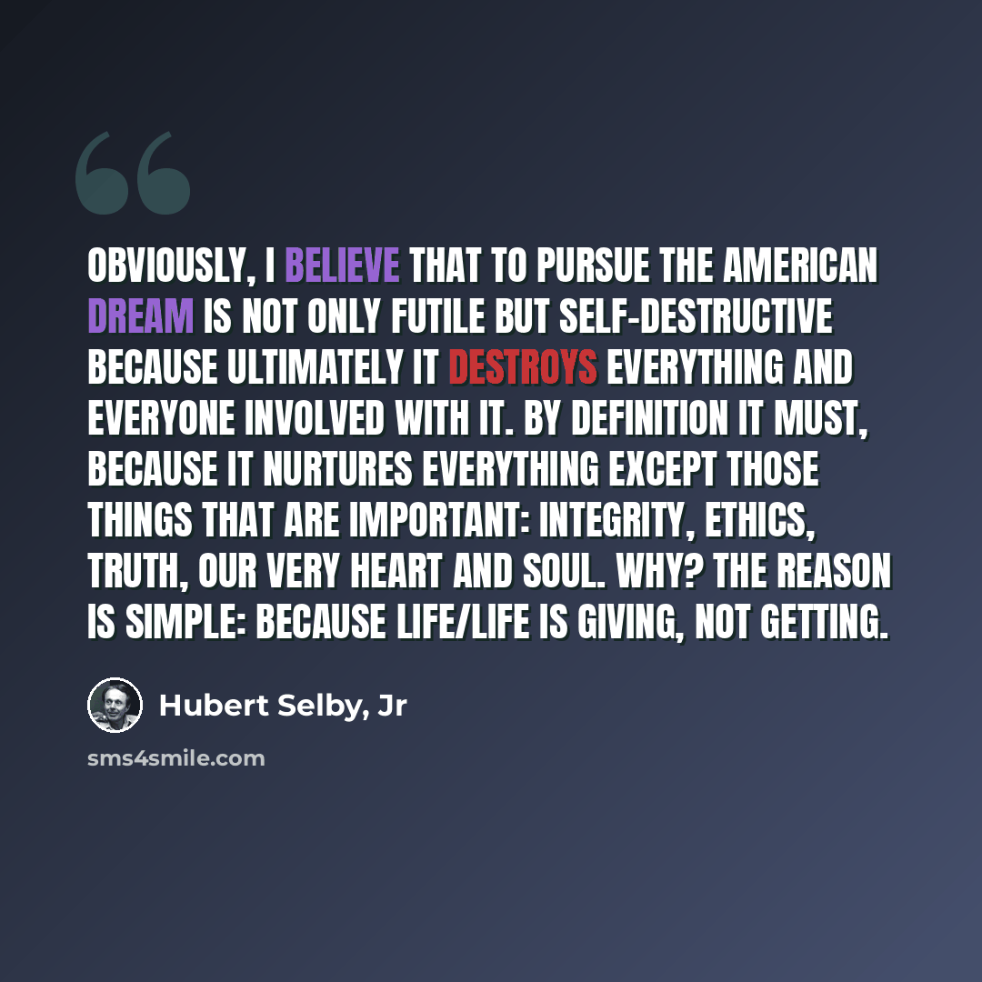 “Obviously, I believe that to pursue the American Dream is not only futile but self-destructive because ultimately it destroys everything and everyone involved with it. By definition it must, because it nurtures everything except those things that are important: integrity, ethics, truth, our very…” quote by Hubert Selby, Jr