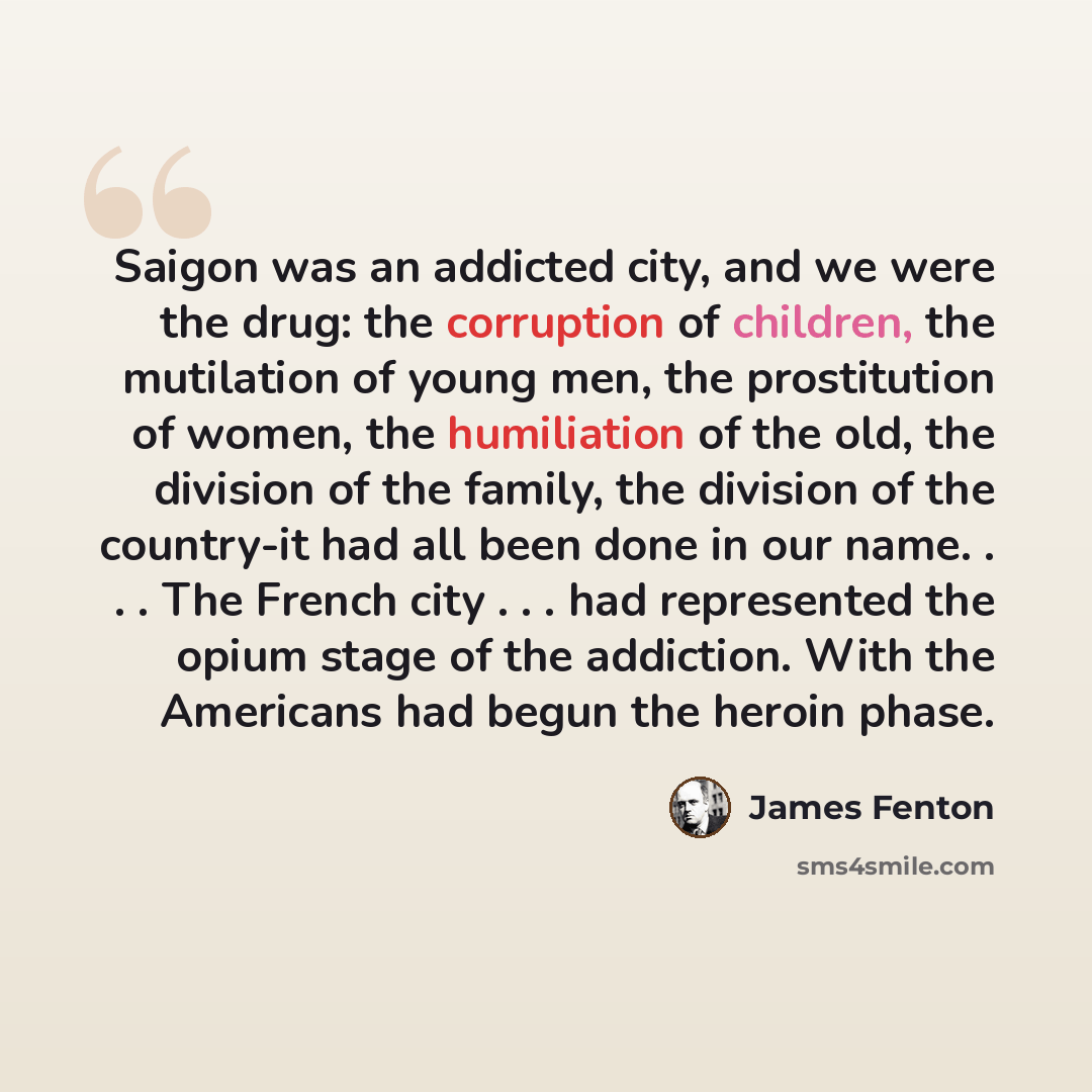 “Saigon was an addicted city, and we were the drug: the corruption of children, the mutilation of young men, the prostitution of women, the humiliation of the old, the division of the family, the division of the country-it had all been done in our name. . . . The French city . . . had represented…” quote by James Fenton