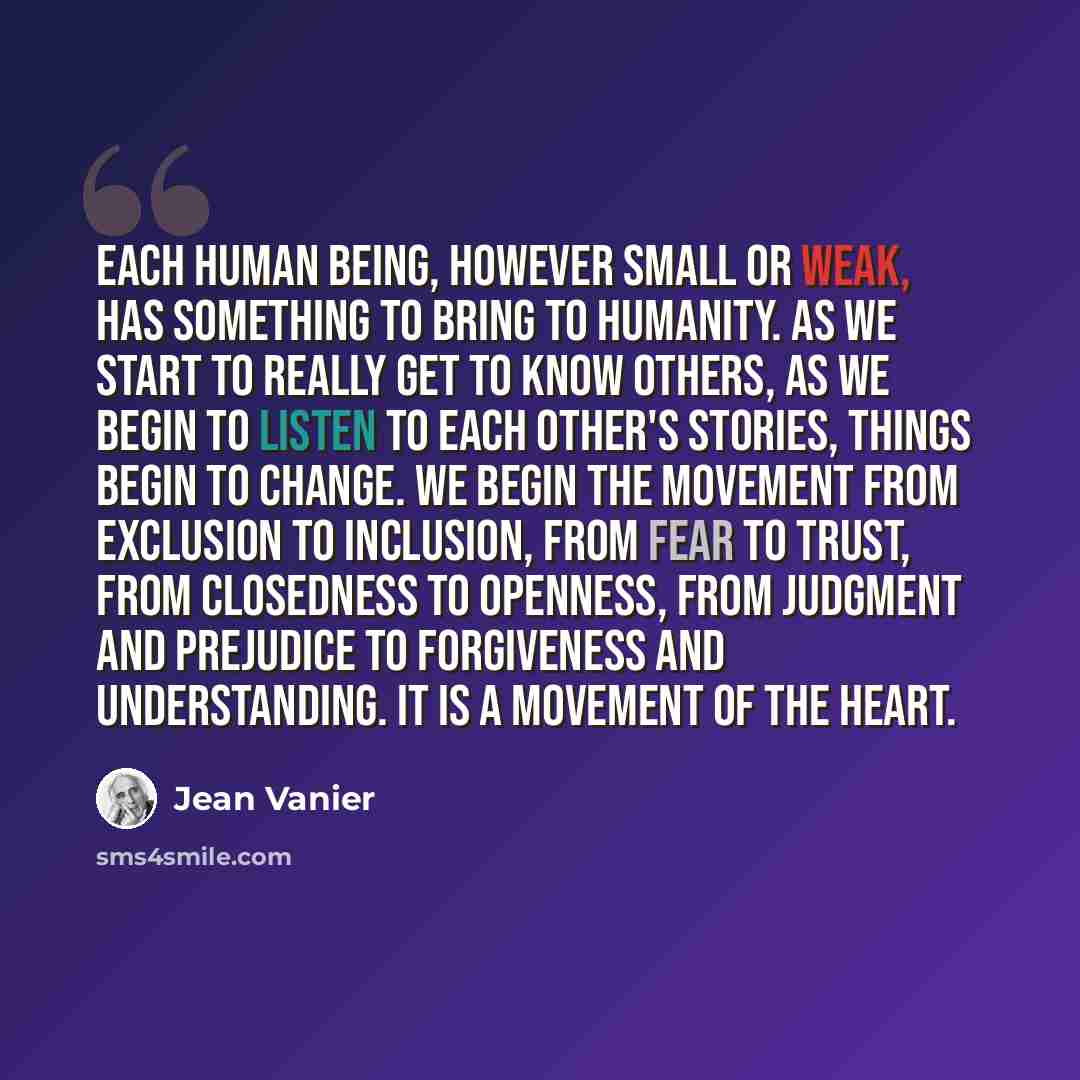“Each human being, however small or weak, has something to bring to humanity. As we start to really get to know others, as we begin to listen to each other's stories, things begin to change. We begin the movement from exclusion to inclusion, from fear to trust, from closedness to openness, from…” quote by Jean Vanier