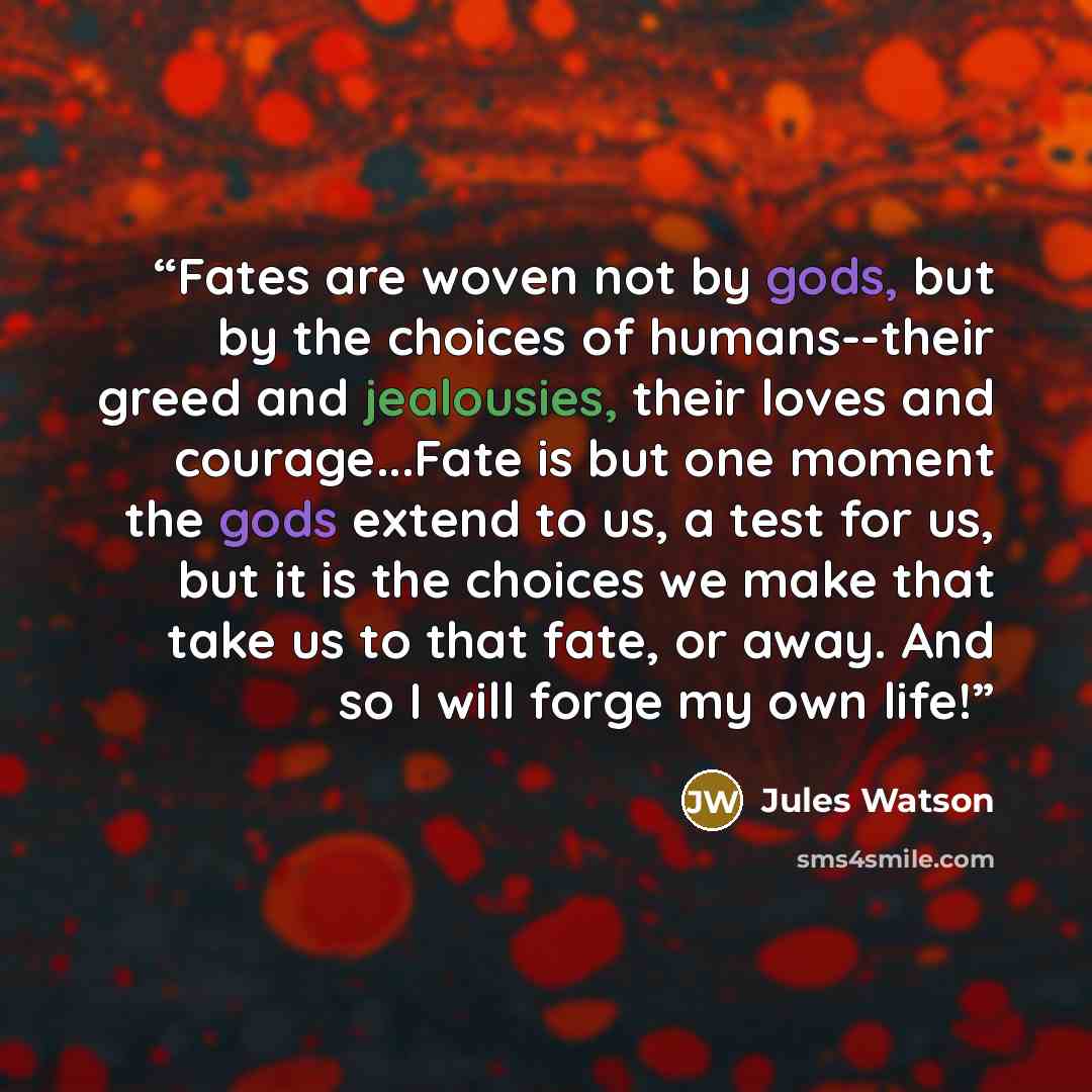 “Fates are woven not by gods, but by the choices of humans--their greed and jealousies, their loves and courage...Fate is but one moment the gods extend to us, a test for us, but it is the choices we make that take us to that fate, or away. And so I will forge my own life!” quote by Jules Watson