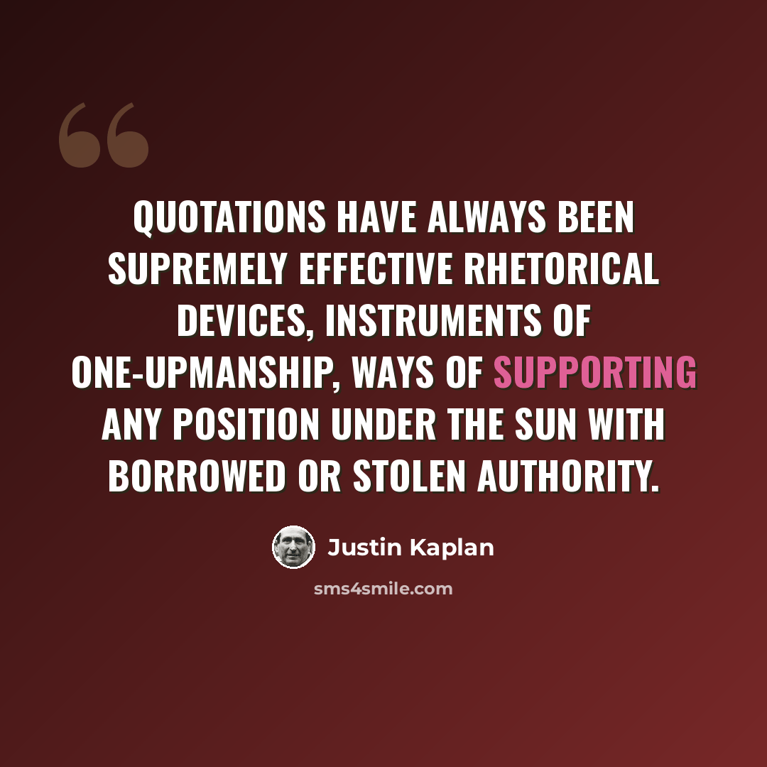 “Quotations have always been supremely effective rhetorical devices, instruments of one-upmanship, ways of supporting any position under the sun with borrowed or stolen authority.” quote by Justin Kaplan