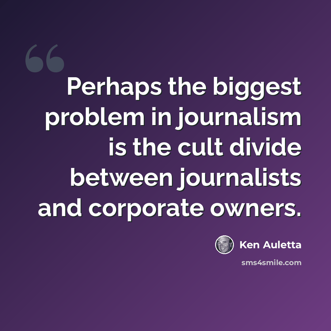 “Perhaps the biggest problem in journalism is the cult divide between journalists and corporate owners.” quote by Ken Auletta