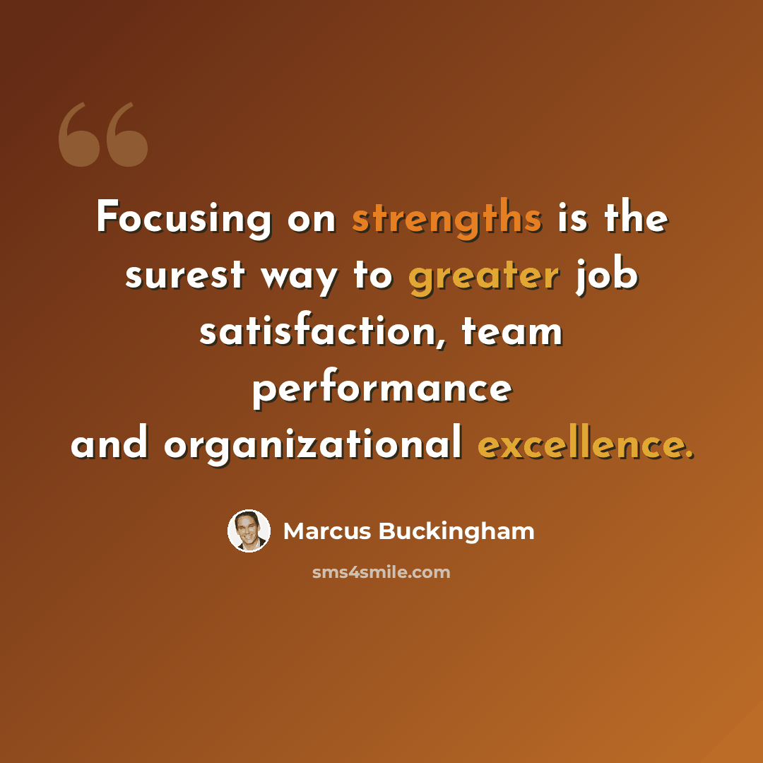 “Focusing on strengths is the surest way to greater job satisfaction, team performance and organizational excellence.” quote by Marcus Buckingham