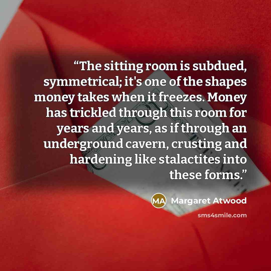 “The sitting room is subdued, symmetrical; it's one of the shapes money takes when it freezes. Money has trickled through this room for years and years, as if through an underground cavern, crusting and hardening like stalactites into these forms.” quote by Margaret Atwood