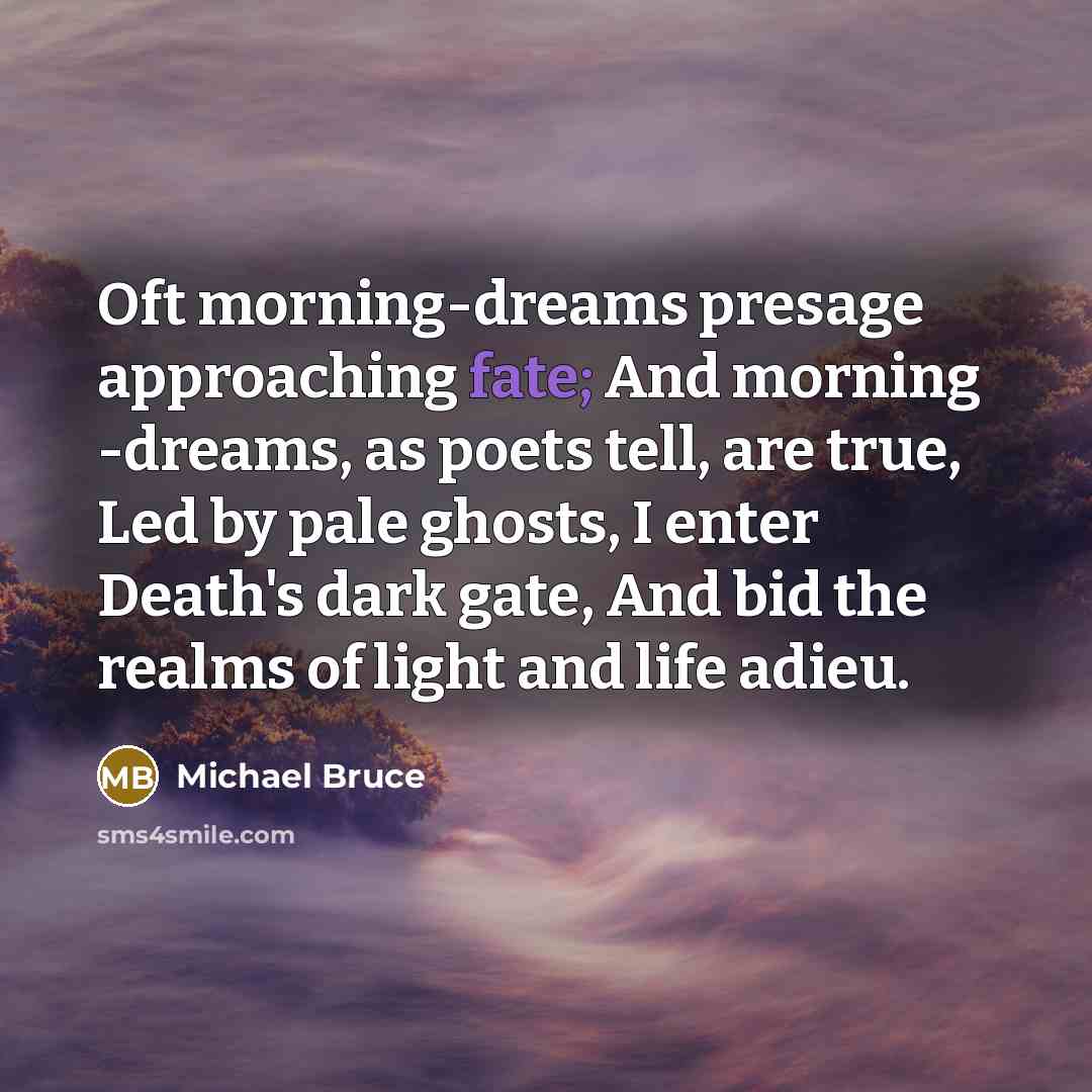 “Oft morning-dreams presage approaching fate; And morning -dreams, as poets tell, are true, Led by pale ghosts, I enter Death's dark gate, And bid the realms of light and life adieu.” quote by Michael Bruce
