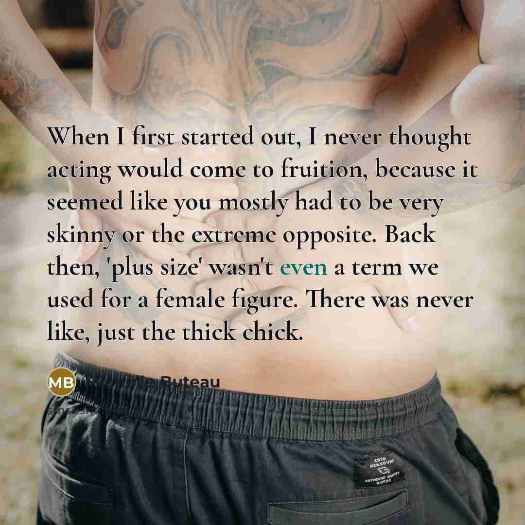 “When I first started out, I never thought acting would come to fruition, because it seemed like you mostly had to be very skinny or the extreme opposite. Back then, 'plus size' wasn't even a term we used for a female figure. There was never like, just the thick chick.” quote by Michelle Buteau