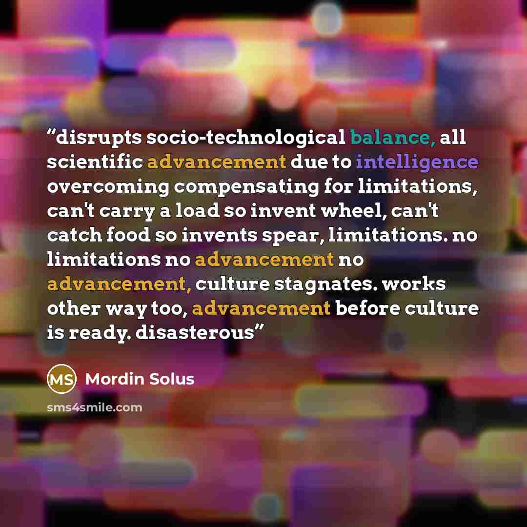 “disrupts socio-technological balance, all scientific advancement due to intelligence overcoming compensating for limitations, can't carry a load so invent wheel, can't catch food so invents spear, limitations. no limitations no advancement no advancement, culture stagnates. works other way too…” quote by Mordin Solus