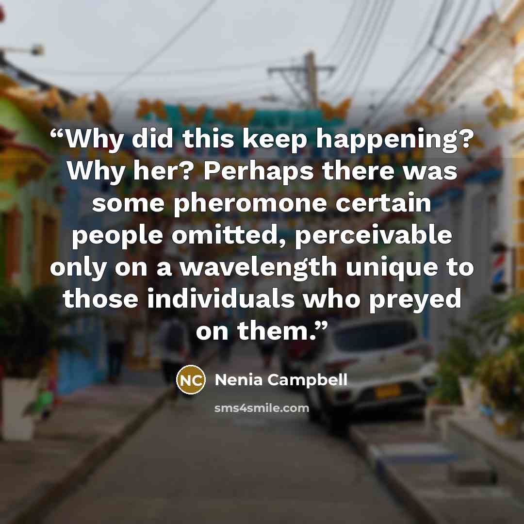 “Why did this keep happening? Why her? Perhaps there was some pheromone certain people omitted, perceivable only on a wavelength unique to those individuals who preyed on them.” quote by Nenia Campbell