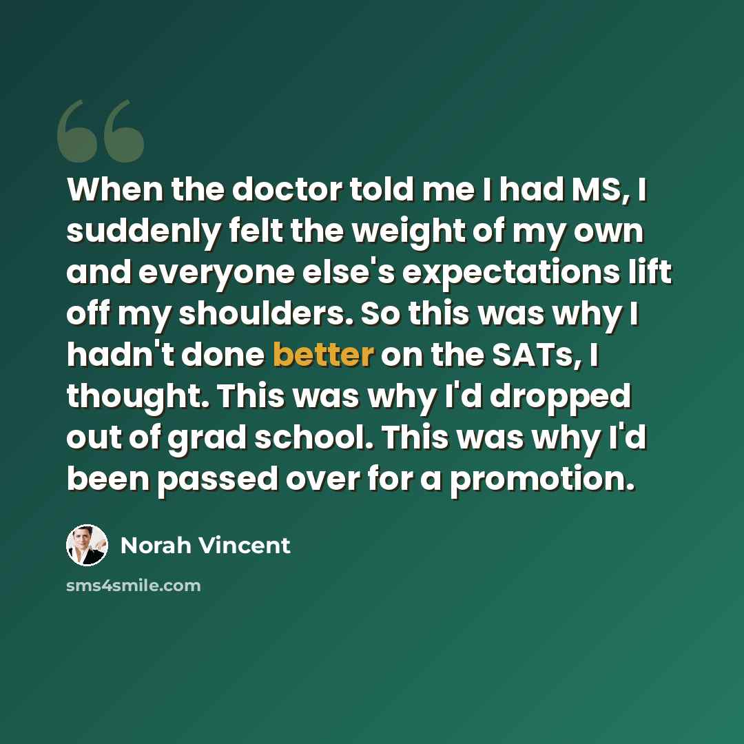 “When the doctor told me I had MS, I suddenly felt the weight of my own and everyone else's expectations lift off my shoulders. So this was why I hadn't done better on the SATs, I thought. This was why I'd dropped out of grad school. This was why I'd been passed over for a promotion.” quote by Norah Vincent