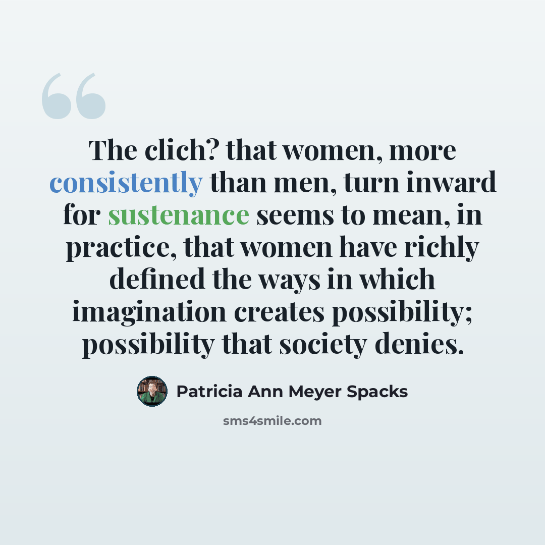 “The clich? that women, more consistently than men, turn inward for sustenance seems to mean, in practice, that women have richly defined the ways in which imagination creates possibility; possibility that society denies.” quote by Patricia Ann Meyer Spacks