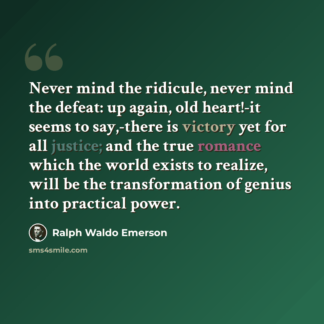 “Never mind the ridicule, never mind the defeat: up again, old heart!-it seems to say,-there is victory yet for all justice; and the true romance which the world exists to realize, will be the transformation of genius into practical power.” quote by Ralph Waldo Emerson