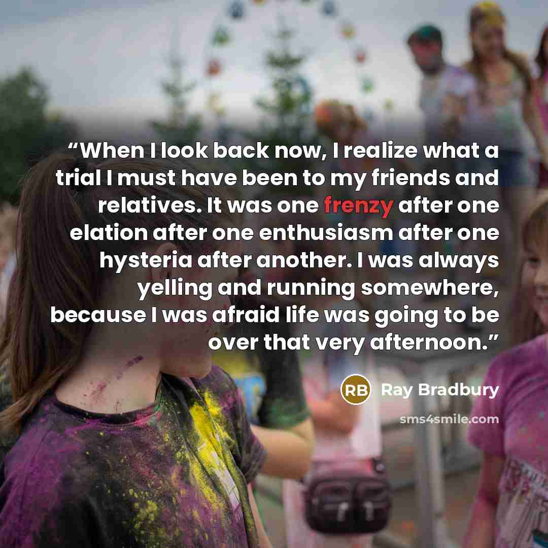 “When I look back now, I realize what a trial I must have been to my friends and relatives. It was one frenzy after one elation after one enthusiasm after one hysteria after another. I was always yelling and running somewhere, because I was afraid life was going to be over that very afternoon.” quote by Ray Bradbury