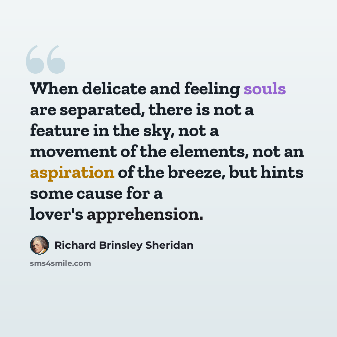 “When delicate and feeling souls are separated, there is not a feature in the sky, not a movement of the elements, not an aspiration of the breeze, but hints some cause for a lover's apprehension.” quote by Richard Brinsley Sheridan