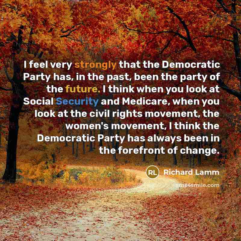 “I feel very strongly that the Democratic Party has, in the past, been the party of the future. I think when you look at Social Security and Medicare, when you look at the civil rights movement, the women's movement, I think the Democratic Party has always been in the forefront of change.” quote by Richard Lamm