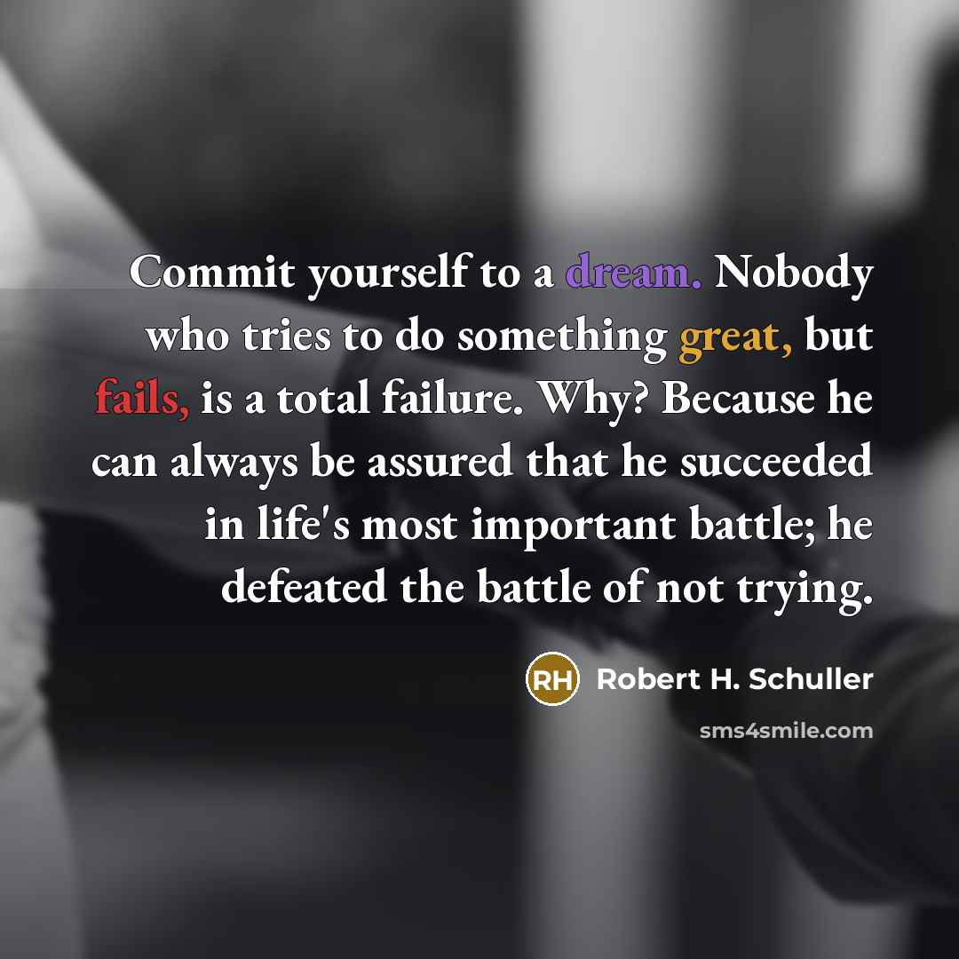 “Commit yourself to a dream. Nobody who tries to do something great, but fails, is a total failure. Why? Because he can always be assured that he succeeded in life's most important battle; he defeated the battle of not trying.” quote by Robert H. Schuller