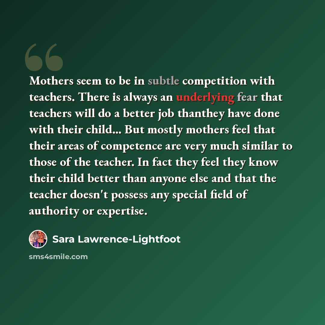 “Mothers seem to be in subtle competition with teachers. There is always an underlying fear that teachers will do a better job thanthey have done with their child… But mostly mothers feel that their areas of competence are very much similar to those of the teacher. In fact they feel they know their…” quote by Sara Lawrence-Lightfoot