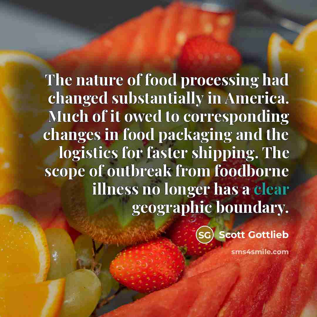 “The nature of food processing had changed substantially in America. Much of it owed to corresponding changes in food packaging and the logistics for faster shipping. The scope of outbreak from foodborne illness no longer has a clear geographic boundary.” quote by Scott Gottlieb
