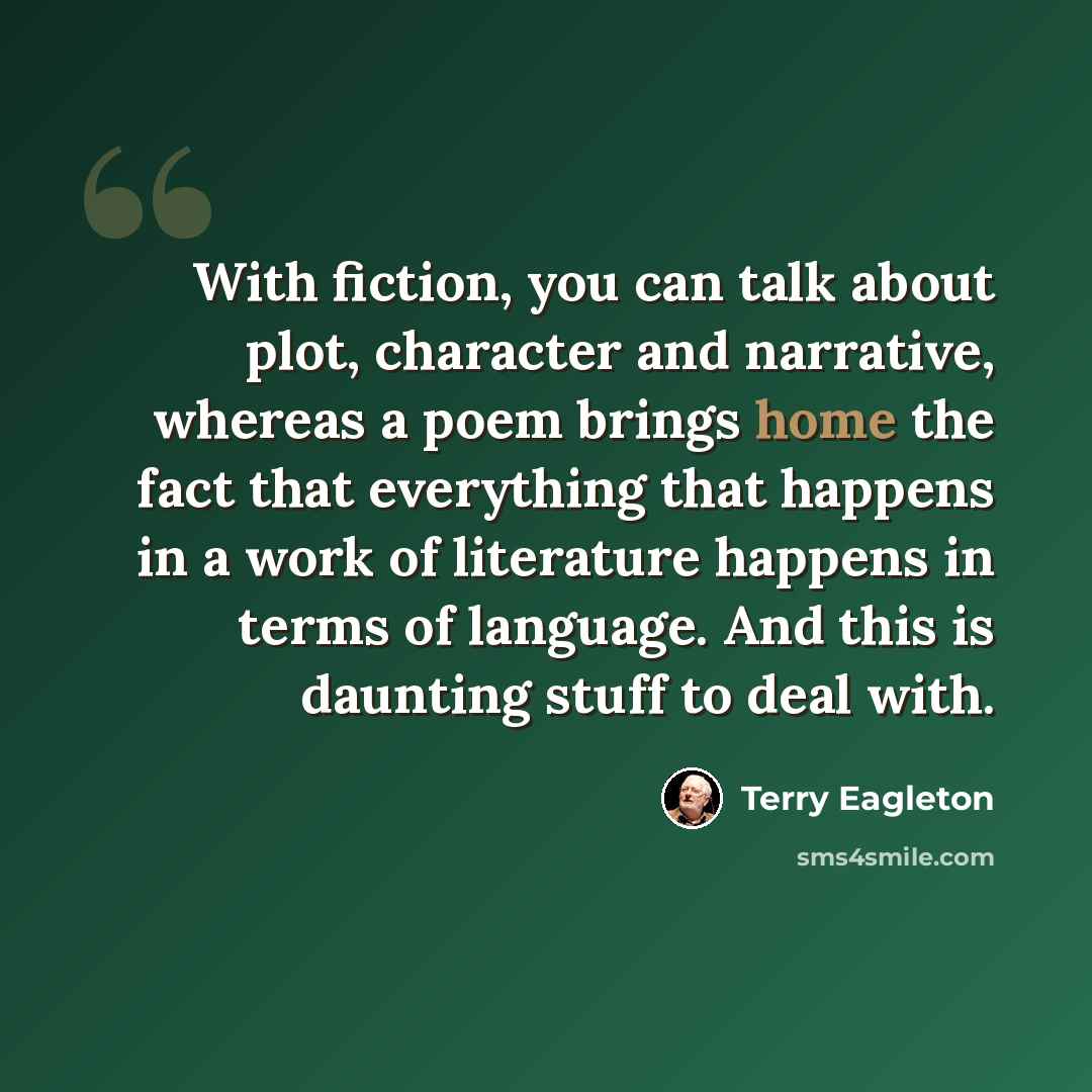 “With fiction, you can talk about plot, character and narrative, whereas a poem brings home the fact that everything that happens in a work of literature happens in terms of language. And this is daunting stuff to deal with.” quote by Terry Eagleton