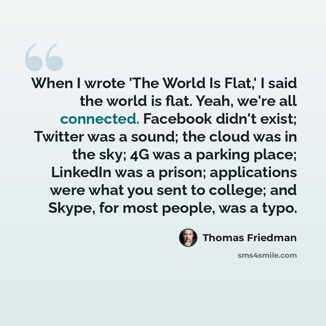“When I wrote 'The World Is Flat,' I said the world is flat. Yeah, we're all connected. Facebook didn't exist; Twitter was a sound; the cloud was in the sky; 4G was a parking place; LinkedIn was a prison; applications were what you sent to college; and Skype, for most people, was a typo.” quote by Thomas Friedman
