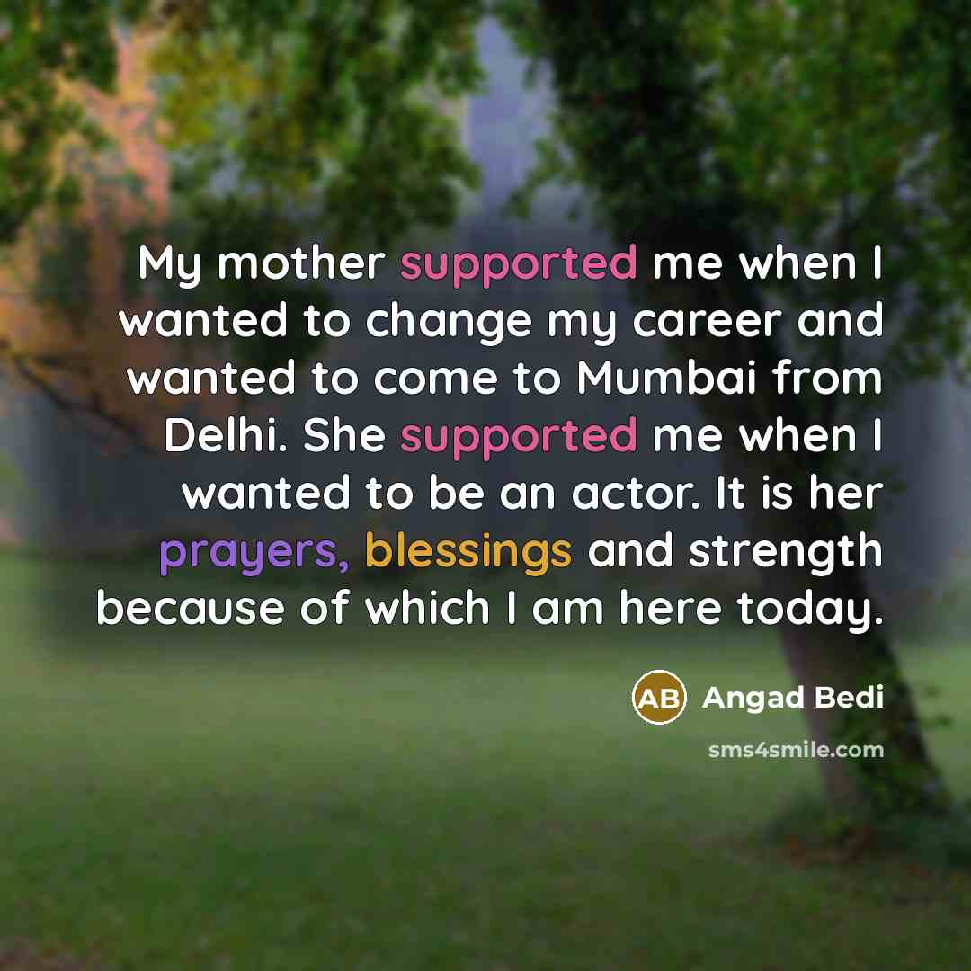 “My mother supported me when I wanted to change my career and wanted to come to Mumbai from Delhi. She supported me when I wanted to be an actor. It is her prayers, blessings and strength because of which I am here today.” quote by Angad Bedi