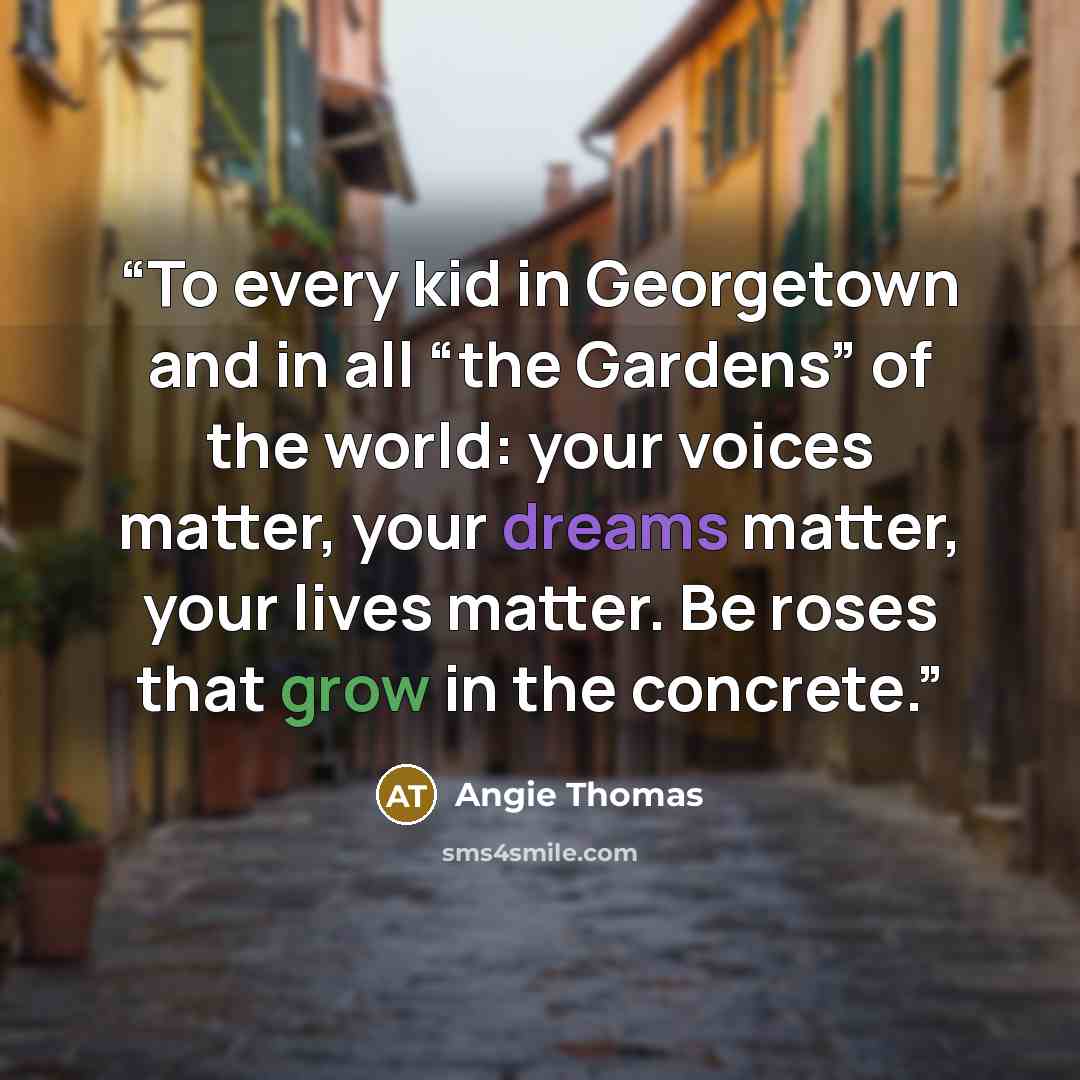 “To every kid in Georgetown and in all “the Gardens” of the world: your voices matter, your dreams matter, your lives matter. Be roses that grow in the concrete.” quote by Angie Thomas