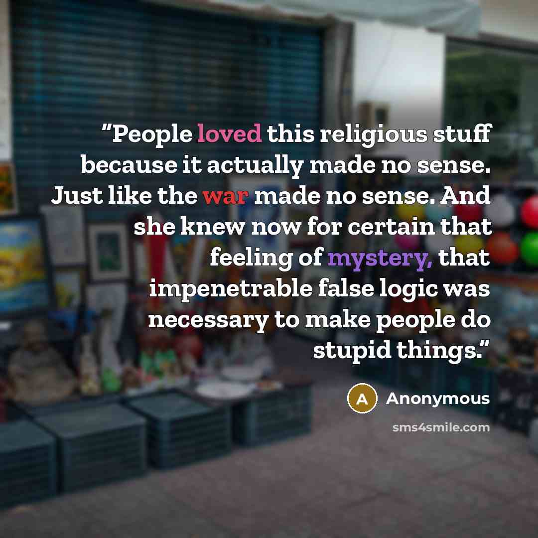 “People loved this religious stuff because it actually made no sense. Just like the war made no sense. And she knew now for certain that feeling of mystery, that impenetrable false logic was necessary to make people do stupid things.” quote by Anonymous