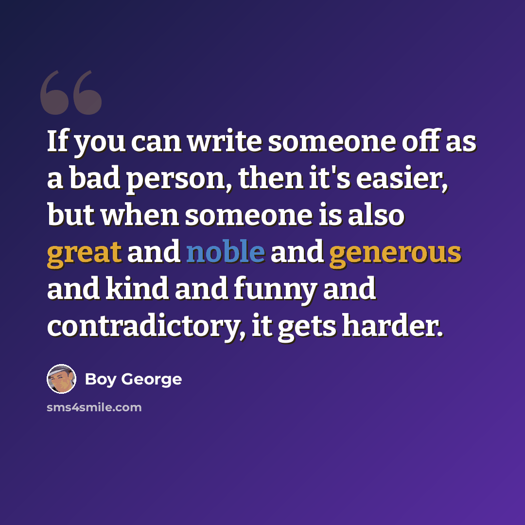 “If you can write someone off as a bad person, then it's easier, but when someone is also great and noble and generous and kind and funny and contradictory, it gets harder.” quote by Boy George