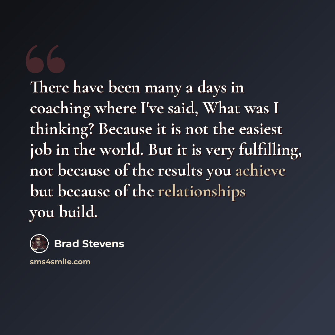 “There have been many a days in coaching where I've said, What was I thinking? Because it is not the easiest job in the world. But it is very fulfilling, not because of the results you achieve but because of the relationships you build.” quote by Brad Stevens