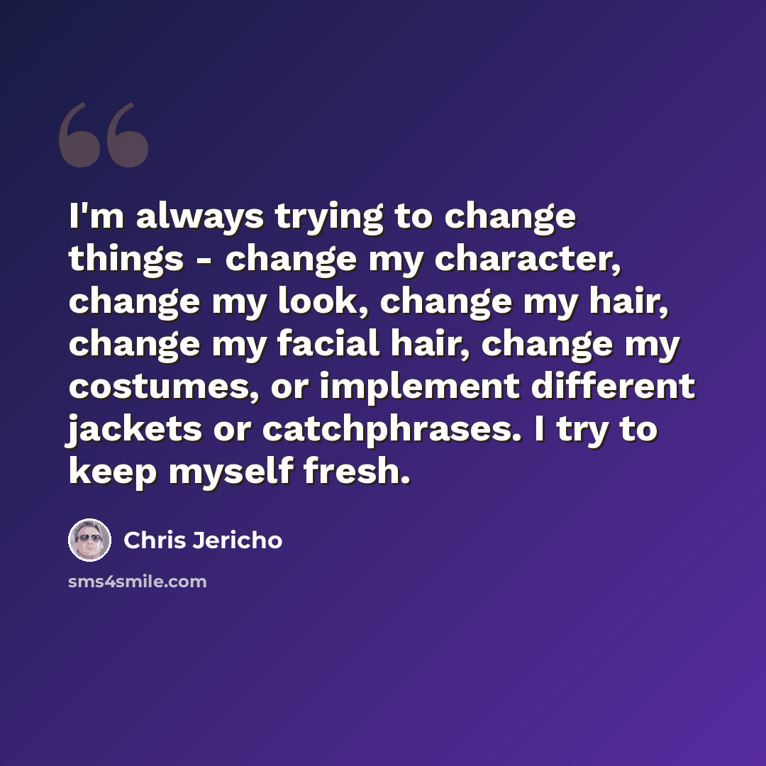 “I'm always trying to change things - change my character, change my look, change my hair, change my facial hair, change my costumes, or implement different jackets or catchphrases. I try to keep myself fresh.” quote by Chris Jericho