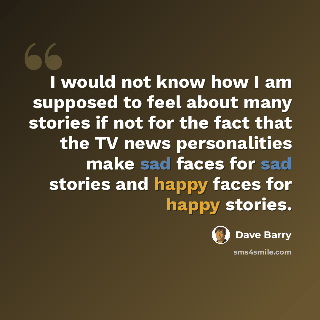 “I would not know how I am supposed to feel about many stories if not for the fact that the TV news personalities make sad faces for sad stories and happy faces for happy stories.” quote by Dave Barry