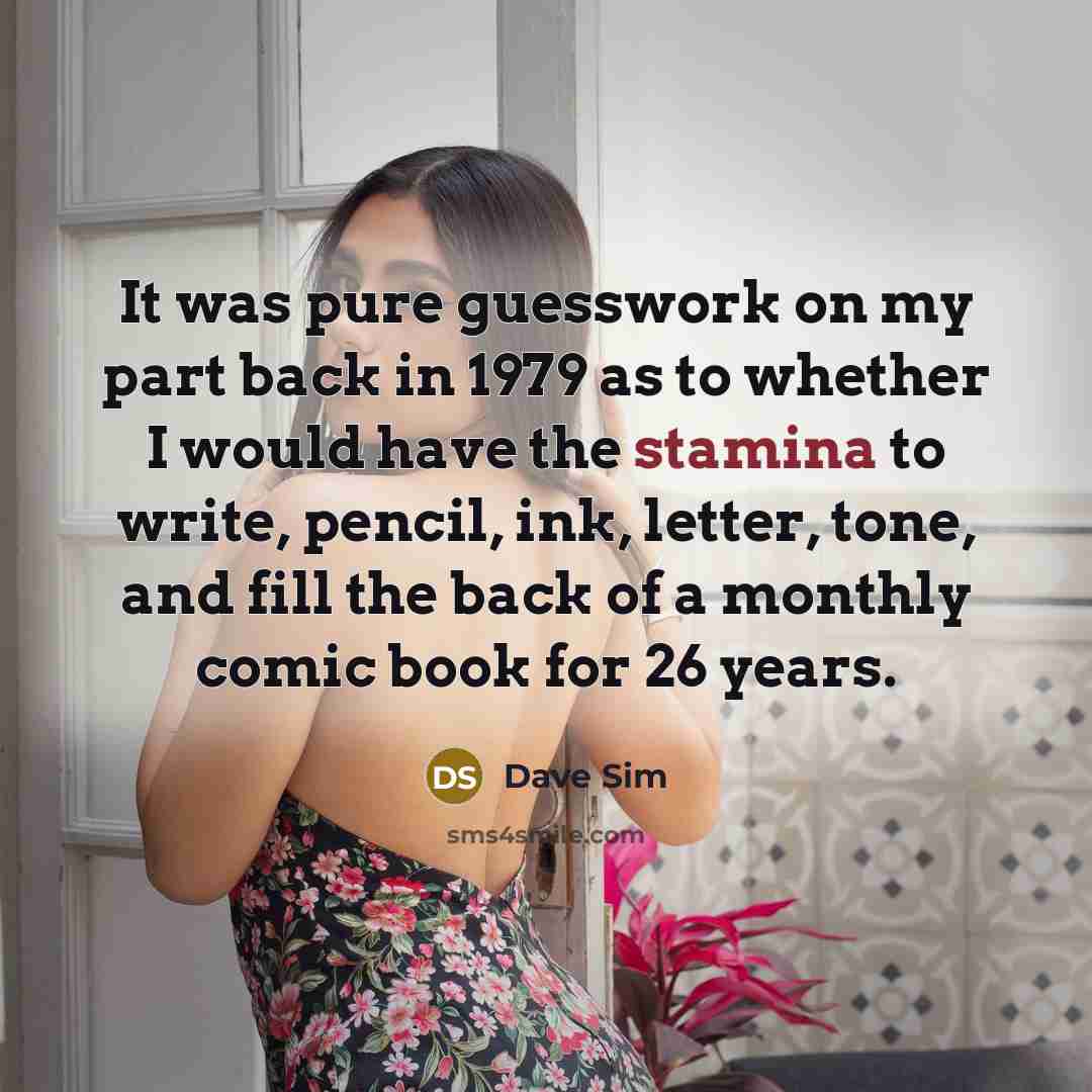 “It was pure guesswork on my part back in 1979 as to whether I would have the stamina to write, pencil, ink, letter, tone, and fill the back of a monthly comic book for 26 years.” quote by Dave Sim