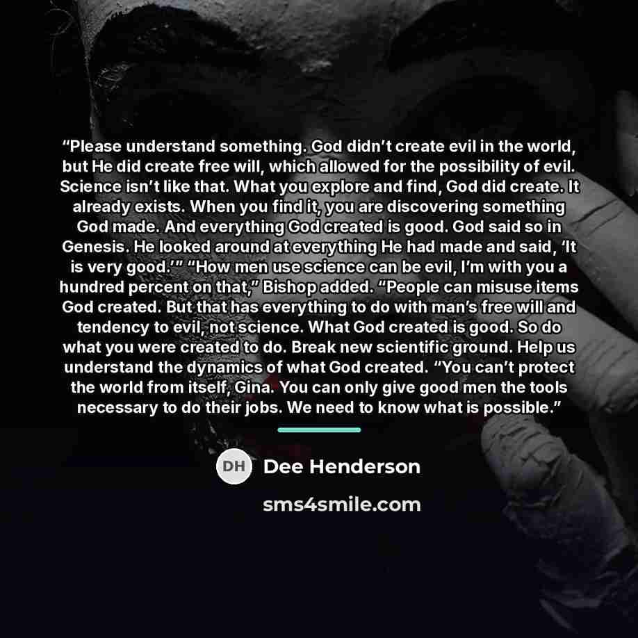 “Please understand something. God didn’t create evil in the world, but He did create free will, which allowed for the possibility of evil. Science isn’t like that. What you explore and find, God did create. It already exists. When you find it, you are discovering something God made. And everything…” quote by Dee Henderson