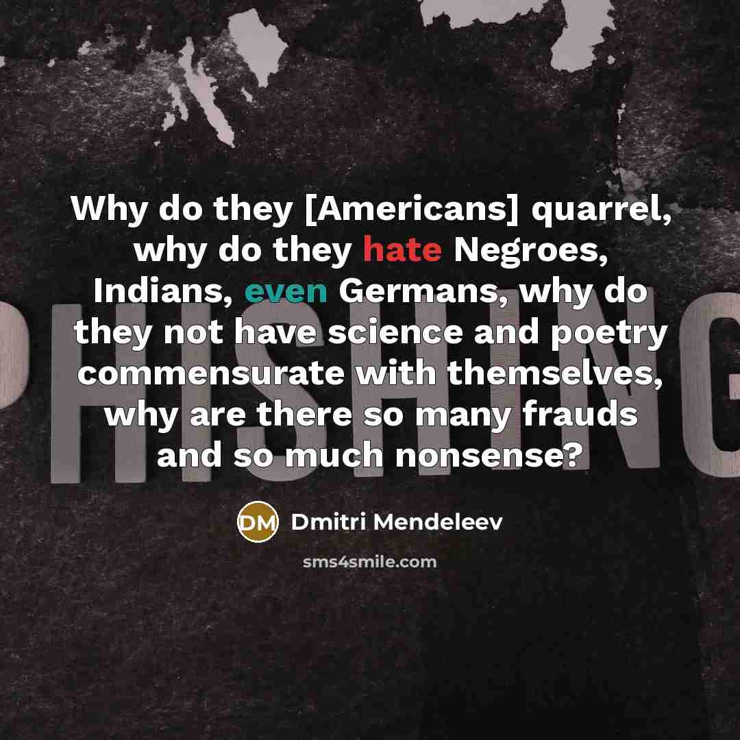 “Why do they [Americans] quarrel, why do they hate Negroes, Indians, even Germans, why do they not have science and poetry commensurate with themselves, why are there so many frauds and so much nonsense?” quote by Dmitri Mendeleev