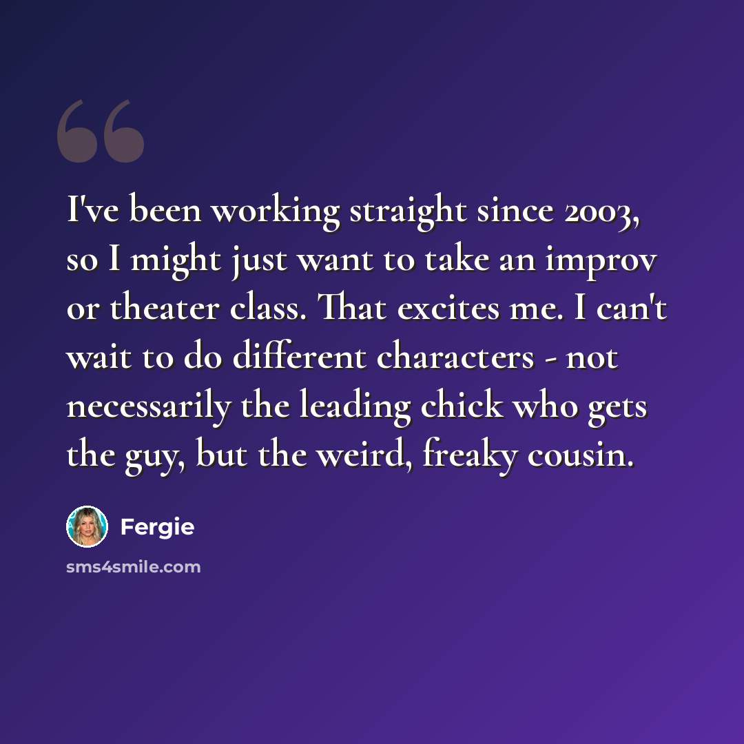 “I've been working straight since 2003, so I might just want to take an improv or theater class. That excites me. I can't wait to do different characters - not necessarily the leading chick who gets the guy, but the weird, freaky cousin.” quote by Fergie