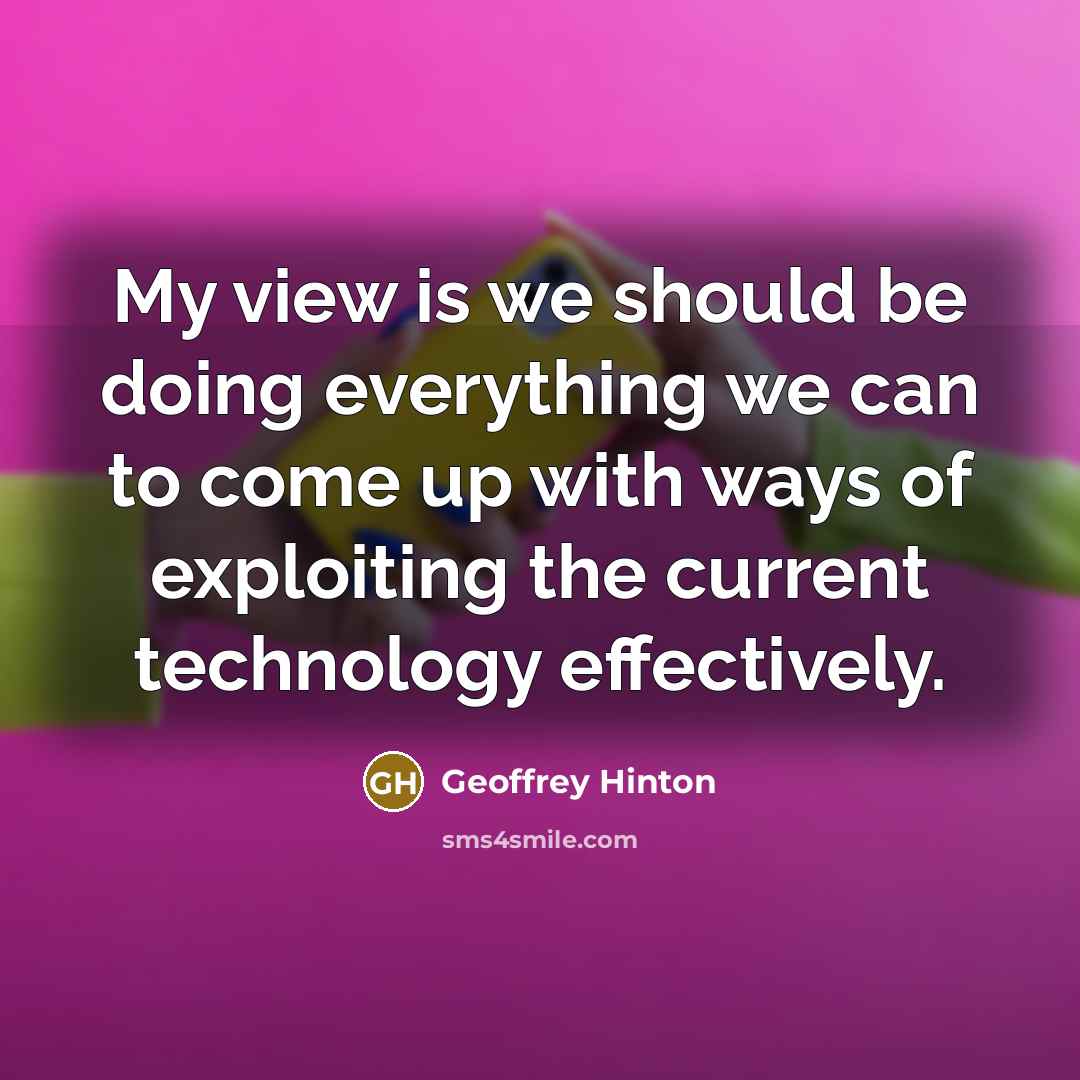 “My view is we should be doing everything we can to come up with ways of exploiting the current technology effectively.” quote by Geoffrey Hinton