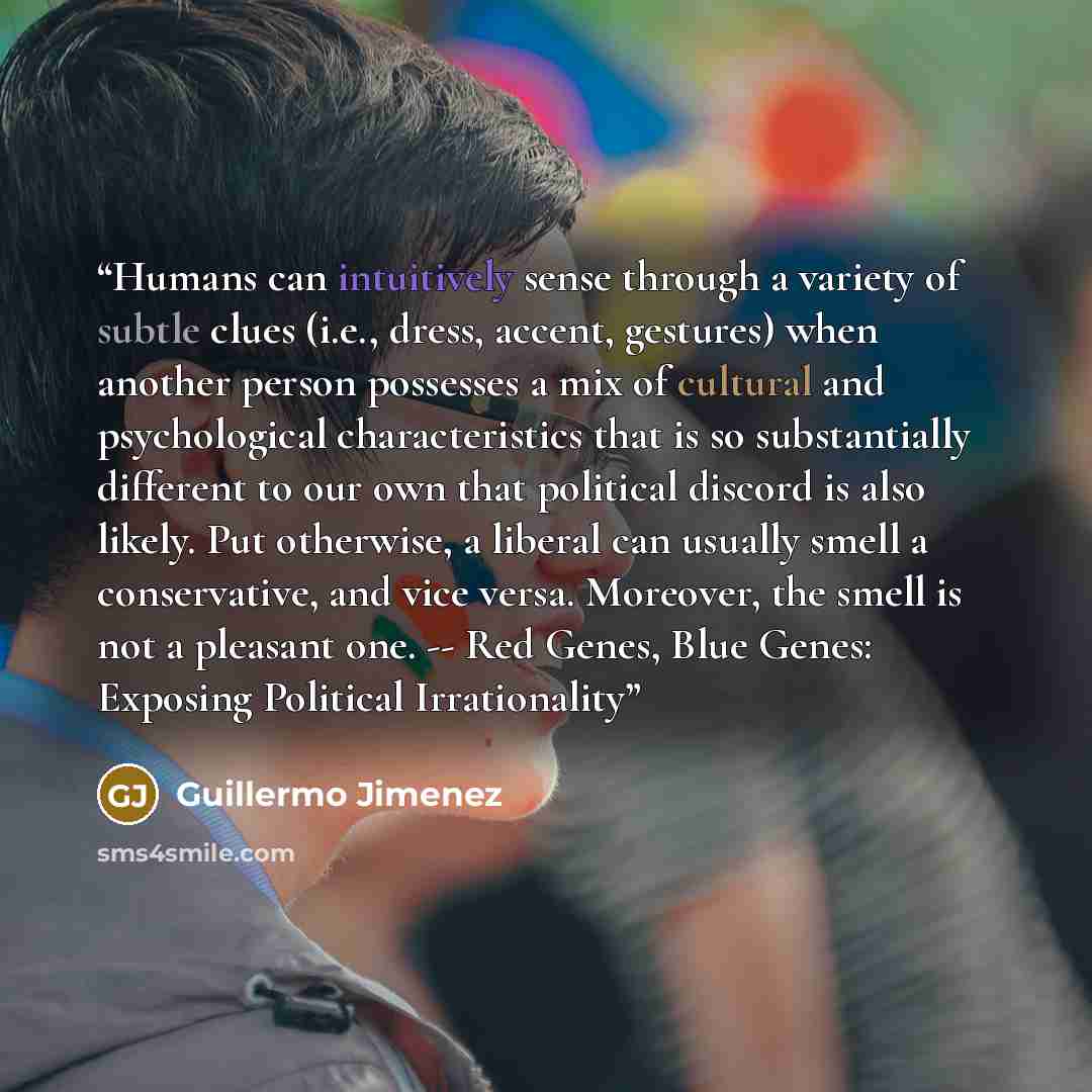 “Humans can intuitively sense through a variety of subtle clues (i.e., dress, accent, gestures) when another person possesses a mix of cultural and psychological characteristics that is so substantially different to our own that political discord is also likely. Put otherwise, a liberal can usually…” quote by Guillermo Jimenez