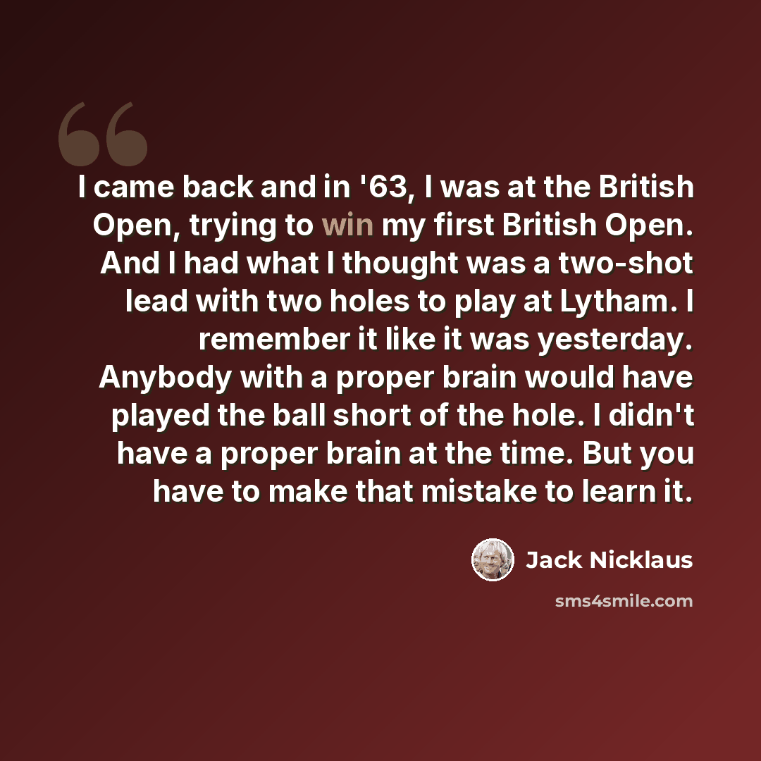 “I came back and in '63, I was at the British Open, trying to win my first British Open. And I had what I thought was a two-shot lead with two holes to play at Lytham. I remember it like it was yesterday. Anybody with a proper brain would have played the ball short of the hole. I didn't have a…” quote by Jack Nicklaus